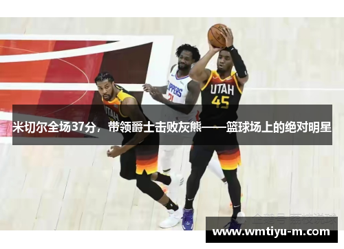 米切尔全场37分，带领爵士击败灰熊——篮球场上的绝对明星