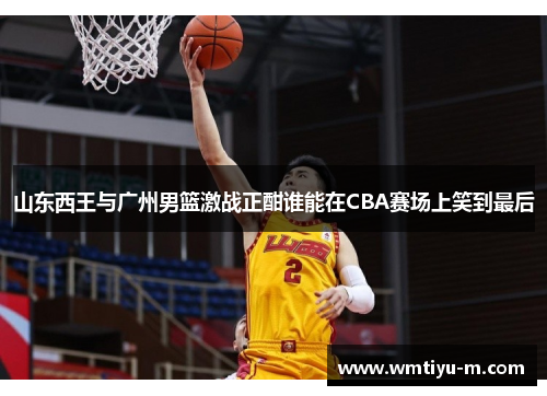 山东西王与广州男篮激战正酣谁能在CBA赛场上笑到最后