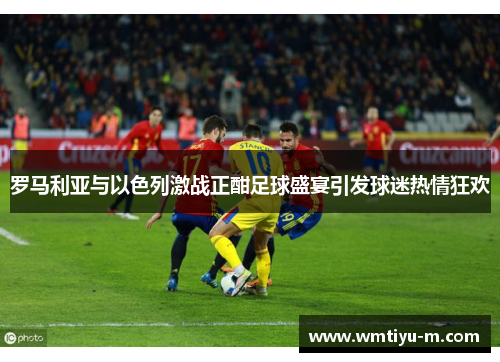 罗马利亚与以色列激战正酣足球盛宴引发球迷热情狂欢